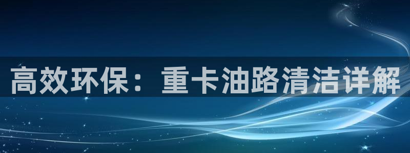 顺盈娱乐主管监判官333OO：高效环保：重卡油路清洁详解