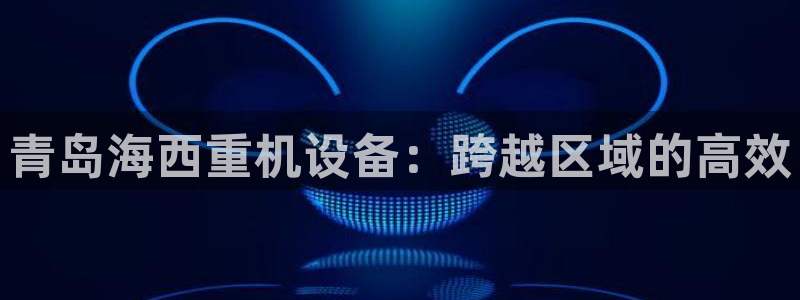 顺盈2娱乐平台：青岛海西重机设备：跨越区域的高效